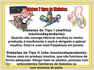 Diabetes do Tipo I (mellitus
              insulinodependente):
   Quando não consigo fabricar insulina ou minha
 produção é insuficiente e você é obrigado a aplicar
  insulina. Ocorre com mais freqüência em jovens.

 Diabetes do Tipo II (não insulinodependente):
 Nesse caso eu produzo insulina, que não funciona de
forma adequada. Atinge mais os adultos, pessoas com
       antecedentes familiares de diabetes ou
               com excesso de peso.
 