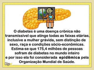O diabetes é uma doença crônica não
transmissível que atinge todas as faixas etárias,
  inclusive a mulher grávida, sem distinção de
    sexo, raça e condições sócio-econômicas.
     Estima-se que 175,4 milhões de pessoas
       sofram de diabetes no mundo inteiro
e por isso ela foi considerada epidêmica pela
         Organização Mundial de Saúde.
 