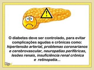 O diabetes deve ser controlado, para evitar
    complicações agudas e crônicas como:
hipertensão arterial, problemas coronarianos
 e cerebrovascular, neuropatias periféricas,
   lesões renais, insuficiência renal crônica
               e retinopatia...
 