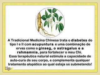 A Tradicional Medicina Chinesa trata o diabetes do
 tipo I e II com acupuntura e uma combinação de
     ervas como o ginseg, o astragalus e a
      rehmamnia , para fortalecer o meu Chi.
 Essa terapêutica natural estimula a capacidade de
  auto-cura de seu corpo, e complementa qualquer
tratamento alopático ao qual esteja se submetendo!
 