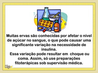 Muitas ervas são conhecidas por afetar o nível
de açúcar no sangue, o que pode causar uma
  significante variação na necessidade de
                   insulina.
 Essa variação pode resultar em choque ou
      coma. Assim, só use preparações
    fitoterápicas sob supervisão médica.
 