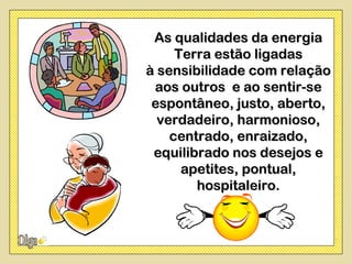 As qualidades da energia
     Terra estão ligadas
à sensibilidade com relação
 aos outros e ao sentir-se
 espontâneo, justo, aberto,
  verdadeiro, harmonioso,
    centrado, enraizado,
 equilibrado nos desejos e
      apetites, pontual,
        hospitaleiro.
 
