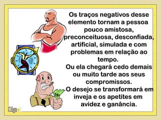 Os traços negativos desse
 elemento tornam a pessoa
       pouco amistosa,
preconceituosa, desconfiada,
  artificial, simulada e com
  problemas em relação ao
             tempo.
 Ou ela chegará cedo demais
   ou muito tarde aos seus
        compromissos.
 O desejo se transformará em
   inveja e os apetites em
      avidez e ganância.
 