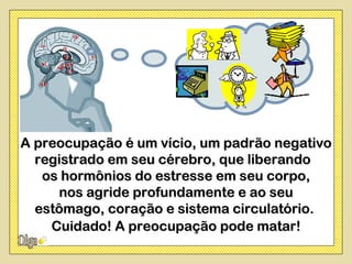 A preocupação é um vício, um padrão negativo
  registrado em seu cérebro, que liberando
   os hormônios do estresse em seu corpo,
     nos agride profundamente e ao seu
  estômago, coração e sistema circulatório.
    Cuidado! A preocupação pode matar!
 