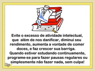 Evite o excesso de atividade intelectual,
  que além de nos danificar, diminui seu
 rendimento, aumenta a vontade de comer
     doces, e faz crescer sua barriga.
 Quando estiver estudando continuamente,
programe-se para fazer pausas regulares ou
 simplesmente não fazer nada, sem culpa!
 
