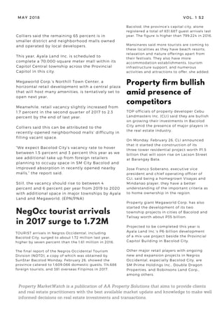 MAY 2018 VOL. 1 S2
TOURIST arrivals in Negros Occidental, including
Bacolod City, surged to about 1.72 million last year,
higher by seven percent than the 1.61 million in 2016.
The final report of the Negros Occidental Tourism
Division (NOTD), a copy of which was obtained by
SunStar Bacolod Monday, February 26, showed the
province catered to 1,609,066 domestic guests, 114,686
foreign tourists, and 381 overseas Filipinos in 2017.
NegOcc tourist arrivals
in 2017 surge to 1.72M
Colliers said the remaining 65 percent is in
smaller district and neighborhood malls owned
and operated by local developers.
This year, Ayala Land Inc. is scheduled to
complete a 70,000-square meter mall within its
Capitol Central township across the Provincial
Capitol in this city.
Megaworld Corp.’s Northill Town Center, a
horizontal retail development with a central plaza
that will host many amenities, is tentatively set to
open next year.
Meanwhile, retail vacancy slightly increased from
1.7 percent in the second quarter of 2017 to 2.3
percent by the end of last year.
Colliers said this can be attributed to the
recently-opened neighborhood malls’ difficulty in
filling vacant space.
“We expect Bacolod City’s vacancy rate to hover
between 1.5 percent and 3 percent this year as we
see additional take up from foreign retailers
planning to occupy space in SM City Bacolod and
improved absorption in recently opened nearby
malls,” the report said.
Still, the vacancy should rise to between 4
percent and 6 percent per year from 2019 to 2020
with additional space in major townships by Ayala
Land and Megaworld. (EPN/PNA)
TOP officials of property developer Cebu
Landmasters Inc. (CLI) said they are bullish
on growing their investments in Bacolod
City amid the presence of major players in
the real estate industry.
On Monday, February 26, CLI announced
that it started the construction of its
three-tower residential project worth P1.5
billion that will soon rise on Lacson Street
at Barangay Bata.
Jose Franco Soberano, executive vice
president and chief operating officer of
CLI, said being a homegrown Visayas and
Mindanao player, they have a better
understanding of the important criteria as
to home ownership in the region.
Property giant Megaworld Corp. has also
started the development of its two
township projects in cities of Bacolod and
Talisay worth about P35 billion.
Projected to be completed this year is
Ayala Land Inc.’s P6-billion development
of a mix-use project beside the Provincial
Capitol Building in Bacolod City.
Other major retail players with ongoing
new and expansion projects in Negros
Occidental, especially Bacolod City, are
SM Prime Holdings Inc., Double Dragon
Properties, and Robinsons Land Corp.,
among others. 
Property firm bullish
amid presence of
competitors
Property MarketWatch is a publication of AA Property Solutions that aims to provide clients
and real estate practitioners with the best available market update and knowledge to make well
informed decisions on real estate investments and transactions.
Bacolod, the province’s capital city, alone
registered a total of 831,687 guest arrivals last
year. The figure is higher than 799,224 in 2016.
Mansinares said more tourists are coming to
these localities as they have beach resorts,
relaxation and nature offerings apart from
their festivals. They also have more
accommodation establishments, tourism
infrastructure support, and numerous
activities and attractions to offer, she added. 
 