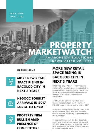 BACOLOD City – About 140,000 square
meters of new retail space is expected to
be available in this city in the next three
years, according to global real property
services firm Colliers International
Philippines.
As of April 16, Colliers reported that
Bacolod’s retail stock reached almost
318,000 square meters by the end of 2017.
By 2020, Colliers projected the city’s retail
space to reach by as much as 462,000
square meters, higher by 43 percent than
the 2017 stock.
In Negros Occidental, SM City Bacolod’s
north and south wings have a combined
107,000 square meters of leasable space,
which accounts for more than 30 percent
of the retail space here.
MORE NEW RETAIL
SPACE RISING IN
BACOLOD CITY IN
NEXT 3 YEARS
MORE NEW RETAIL
SPACE RISING IN
BACOLOD CITY IN
NEXT 3 YEARS
PROPERTY FIRM
BULLISH AMID
PRESENCE OF
COMPETITORS
IN THIS ISSUE
NEGOCC TOURIST
ARRIVALS IN 2017
SURGE TO 1.72M
MAY 2018 
VOL. 1, S2
PROPERTY
MARKETWATCH  A A P R O P E R T Y S O L U T I O N S
N E W S L E T T E R V O L . 1 S 2
 