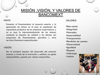 MISIÓN ,VISIÓN, Y VALORES DE
BANCOMEXT
MISIÓN
Fomentar el financiamiento al comercio exterior y la
generación de divisas en el país, la ampliación de
capacidad productiva de las empresas exportadoras y
en su caso la internacionalización de las mismas,
mediante la atención de calidad a los clientes con
programas de financiamiento, garantías y otros
servicios financieros especializados.
VISIÓN.
Ser el principal impulsor del desarrollo del comercio
exterior, a través de la innovación y calidad, con gente
comprometida y guiada por valores compartidos.
VALORES
•Bien común
•Integridad
•Honradez
•Imparcialidad
•Transparencia
•Rendición de cuentas
•Generosidad
•Igualdad
•Respeto
•Liderazgo
•Justicia
 