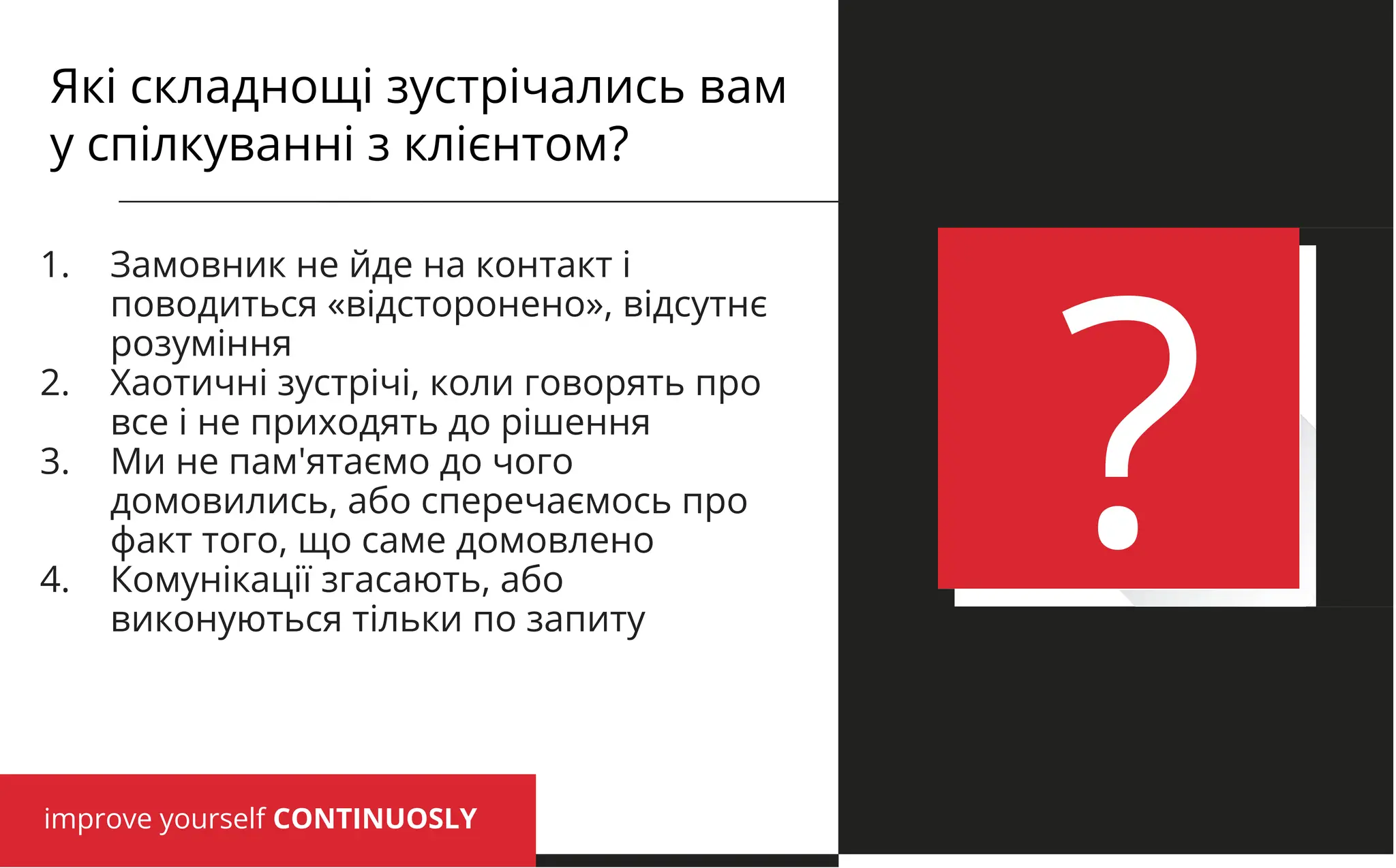 improve yourself CONTINUOSLY
?
1. Замовник не йде на контакт і
поводиться «відсторонено», відсутнє
розуміння
2. Хаотичні зустрічі, коли говорять про
все і не приходять до рішення
3. Ми не пам'ятаємо до чого
домовились, або сперечаємось про
факт того, що саме домовлено
4. Комунікації згасають, або
виконуються тільки по запиту
Які складнощі зустрічались вам
у спілкуванні з клієнтом?
 