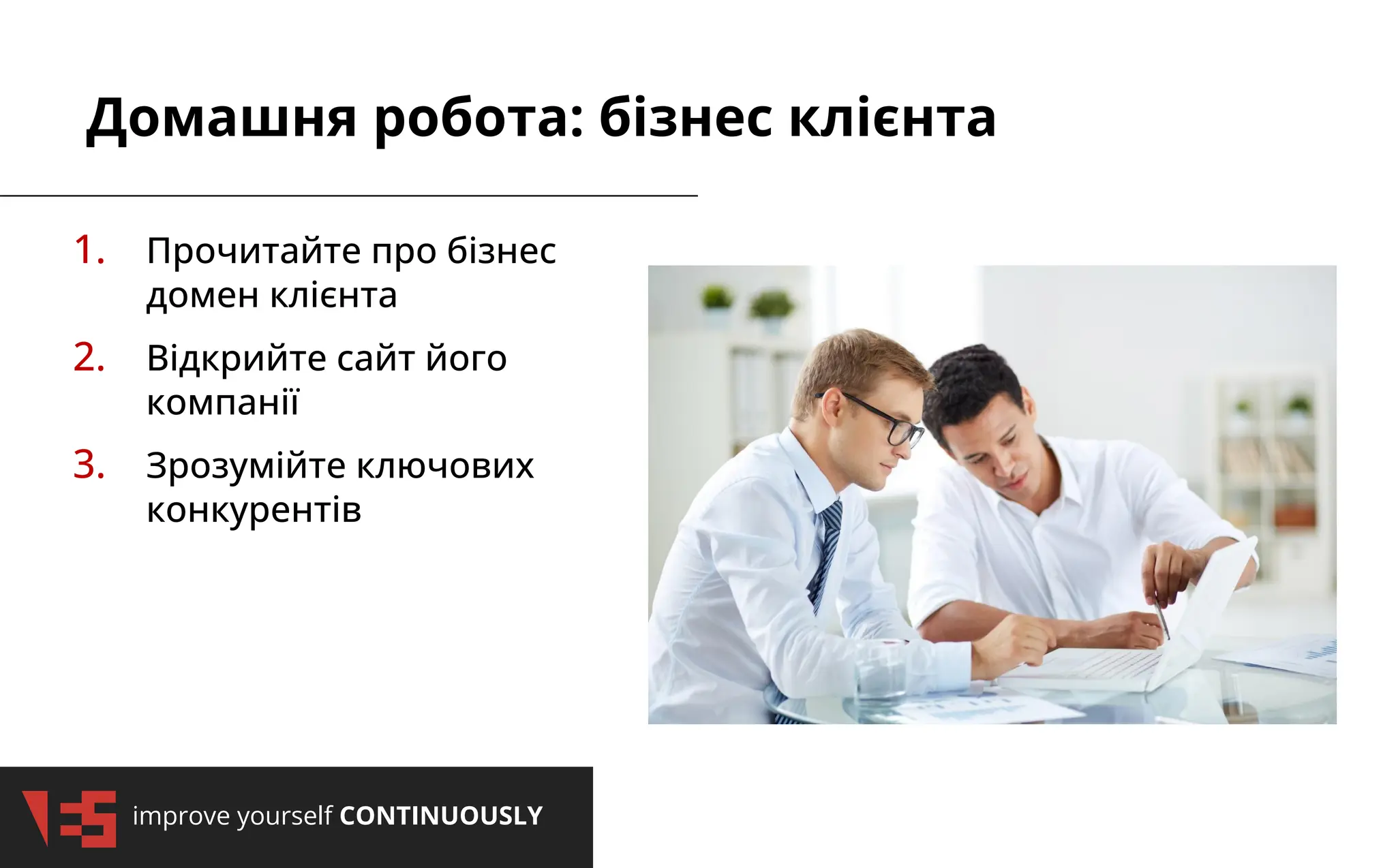 improve yourself CONTINUOUSLY
Домашня робота: бізнес клієнта
1. Прочитайте про бізнес
домен клієнта
2. Відкрийте сайт його
компанії
3. Зрозумійте ключових
конкурентів
 