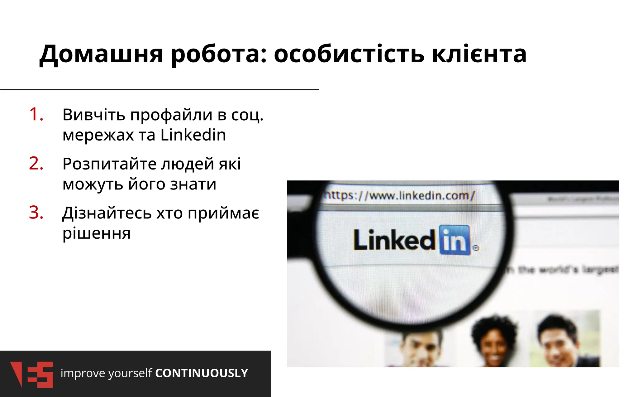 improve yourself CONTINUOUSLY
Домашня робота: особистість клієнта
1. Вивчіть профайли в соц.
мережах та Linkedin
2. Розпитайте людей які
можуть його знати
3. Дізнайтесь хто приймає
рішення
 
