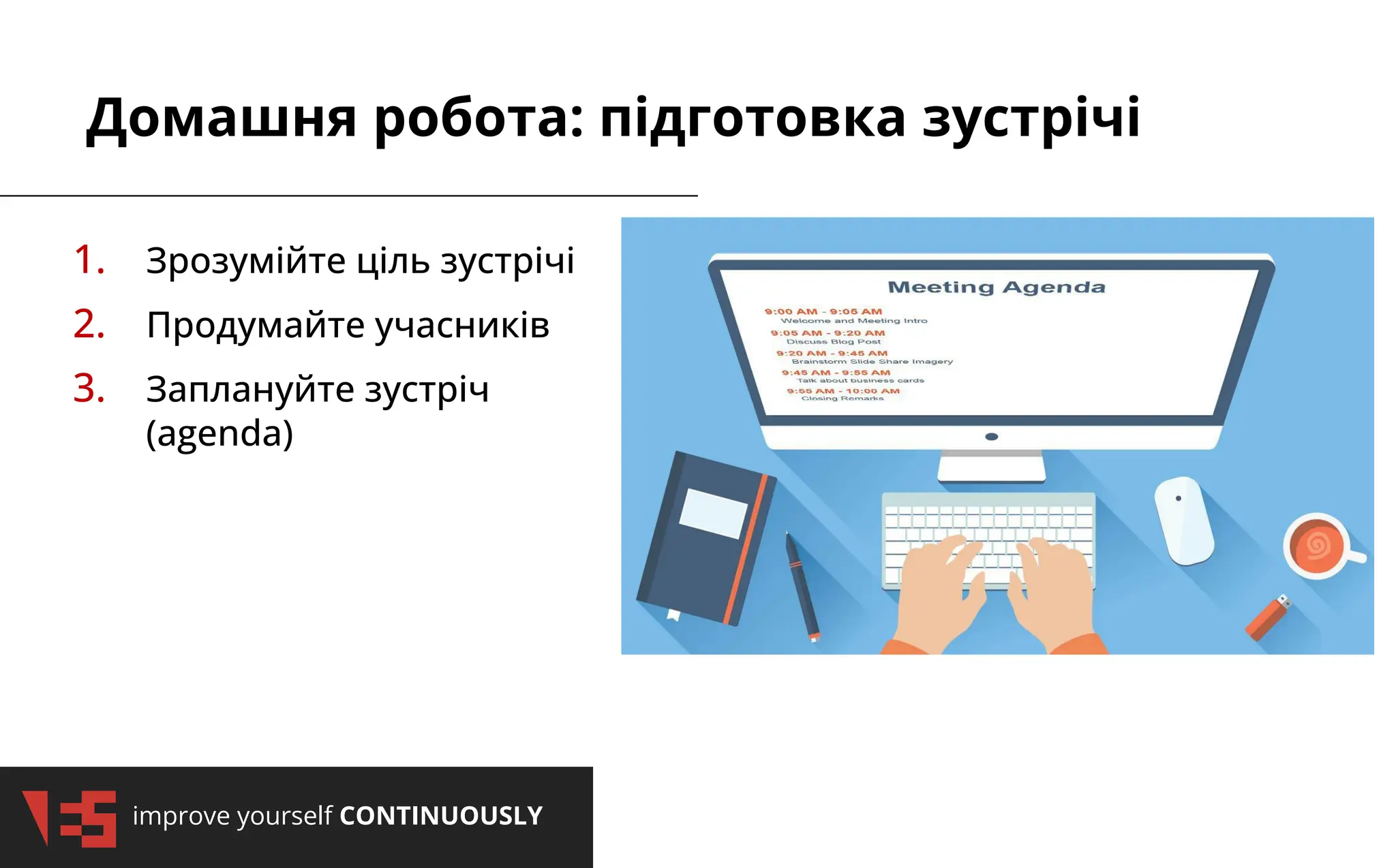 improve yourself CONTINUOUSLY
Домашня робота: підготовка зустрічі
1. Зрозумійте ціль зустрічі
2. Продумайте учасників
3. Заплануйте зустріч
(agenda)
 