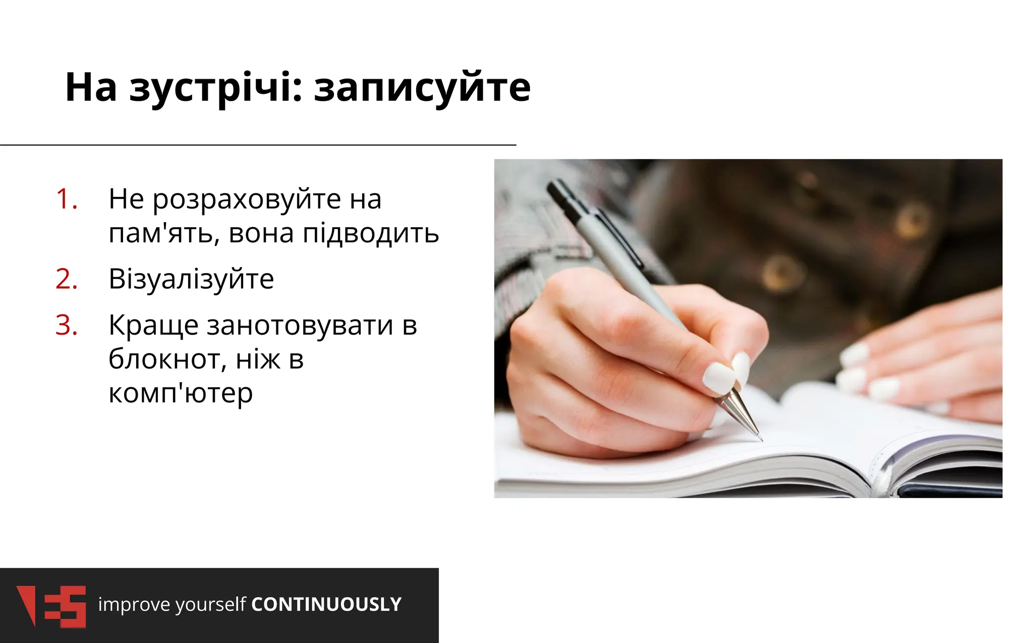 improve yourself CONTINUOUSLY
На зустрічі: записуйте
1. Не розраховуйте на
пам'ять, вона підводить
2. Візуалізуйте
3. Краще занотовувати в
блокнот, ніж в
комп'ютер
 