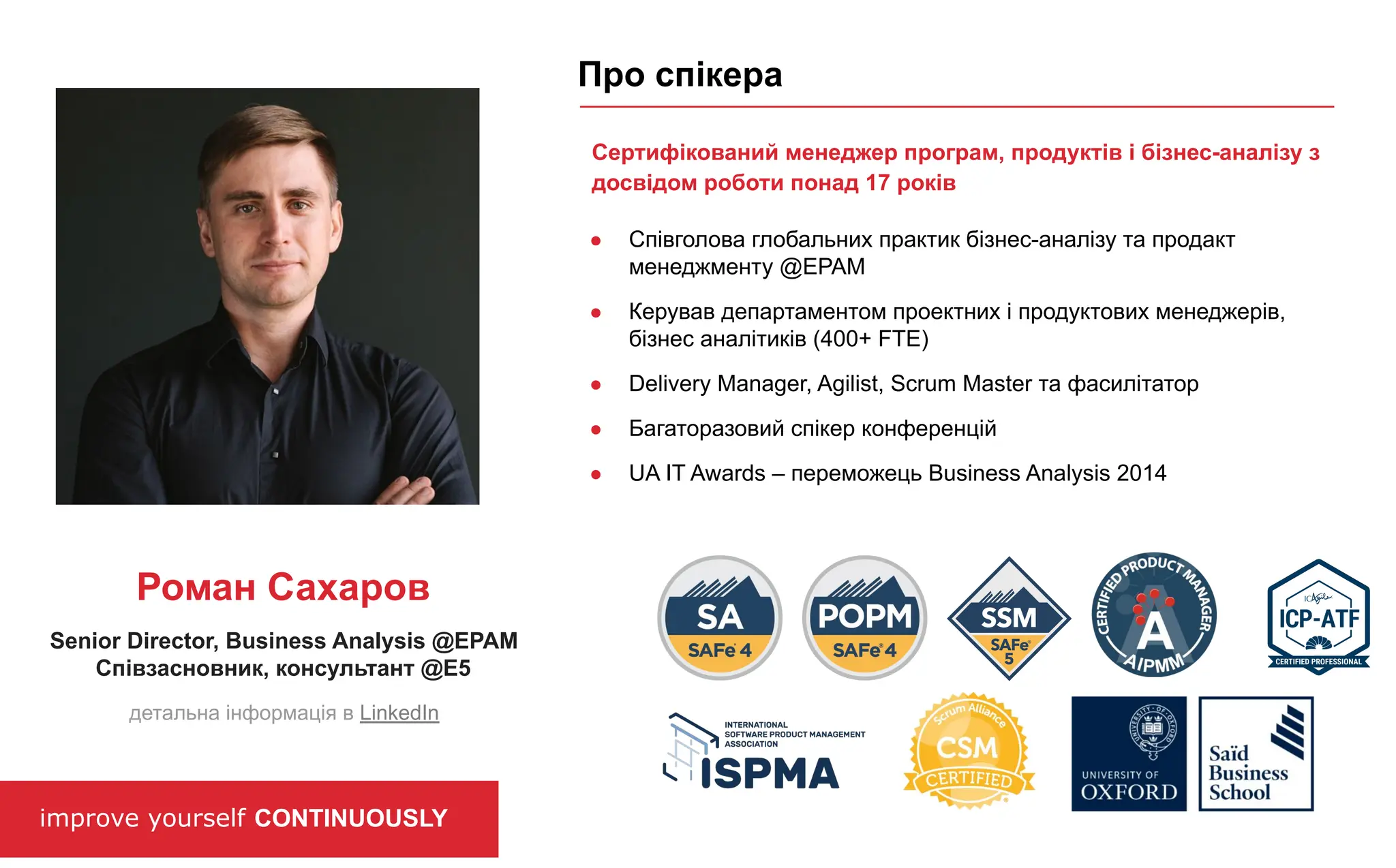 improve yourself CONTINUOUSLY
Про спікера
Senior Director, Business Analysis @EPAM
Співзасновник, консультант @E5
Роман Сахаров
детальна інформація в LinkedIn
Сертифікований менеджер програм, продуктів і бізнес-аналізу з
досвідом роботи понад 17 років
● Співголова глобальних практик бізнес-аналізу та продакт
менеджменту @EPAM
● Керував департаментом проектних і продуктових менеджерів,
бізнес аналітиків (400+ FTE)
● Delivery Manager, Agilist, Scrum Master та фасилітатор
● Багаторазовий спікер конференцій
● UA IT Awards – переможець Business Analysis 2014
 