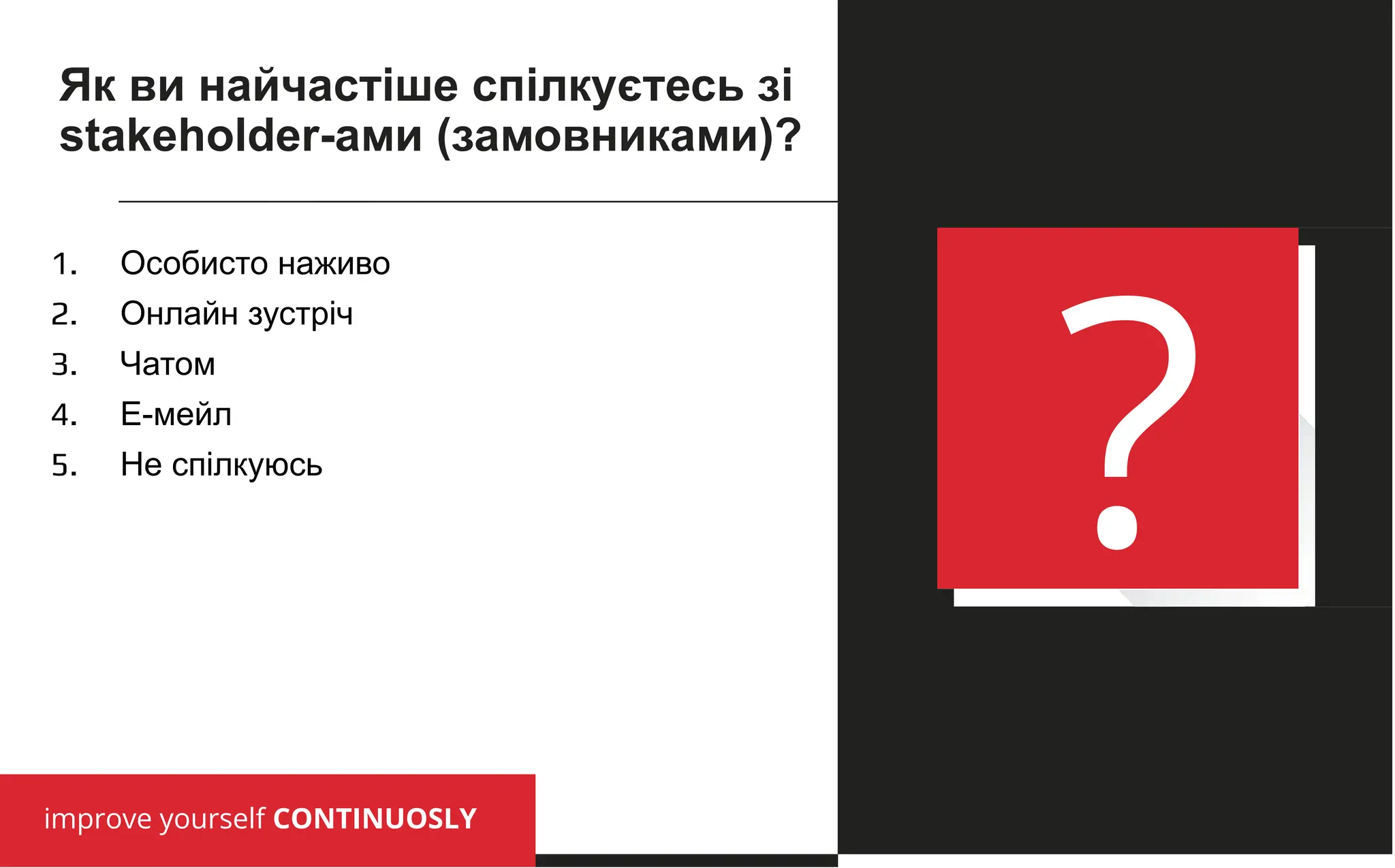 improve yourself CONTINUOSLY
?
1. Особисто наживо
2. Онлайн зустріч
3. Чатом
4. Е-мейл
5. Не спілкуюсь
Як ви найчастіше спілкуєтесь зі
stakeholder-ами (замовниками)?
 
