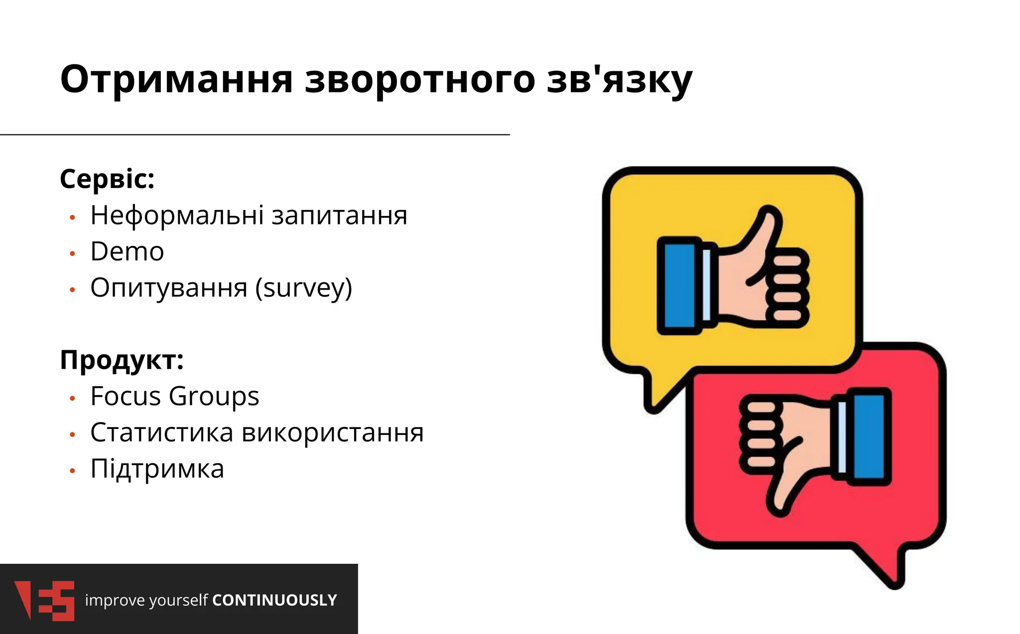 2/3/2025
improve yourself CONTINUOUSLY
2/3/2025
improve yourself CONTINUOUSLY
Отримання зворотного зв'язку
Сервіс:
• Неформальні запитання
• Demo
• Опитування (survey)
Продукт:
• Focus Groups
• Статистика використання
• Підтримка
 