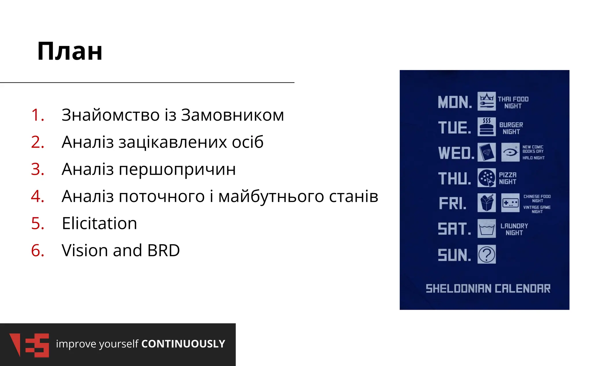 improve yourself CONTINUOUSLY
План
1. Знайомство із Замовником
2. Аналіз зацікавлених осіб
3. Аналіз першопричин
4. Аналіз поточного і майбутнього станів
5. Elicitation
6. Vision and BRD
 