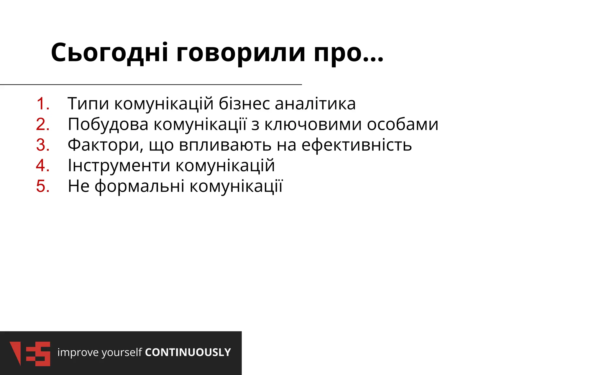 improve yourself CONTINUOUSLY
Сьогодні говорили про...
1. Типи комунікацій бізнес аналітика
2. Побудова комунікації з ключовими особами
3. Фактори, що впливають на ефективність
4. Інструменти комунікацій
5. Не формальні комунікації
 