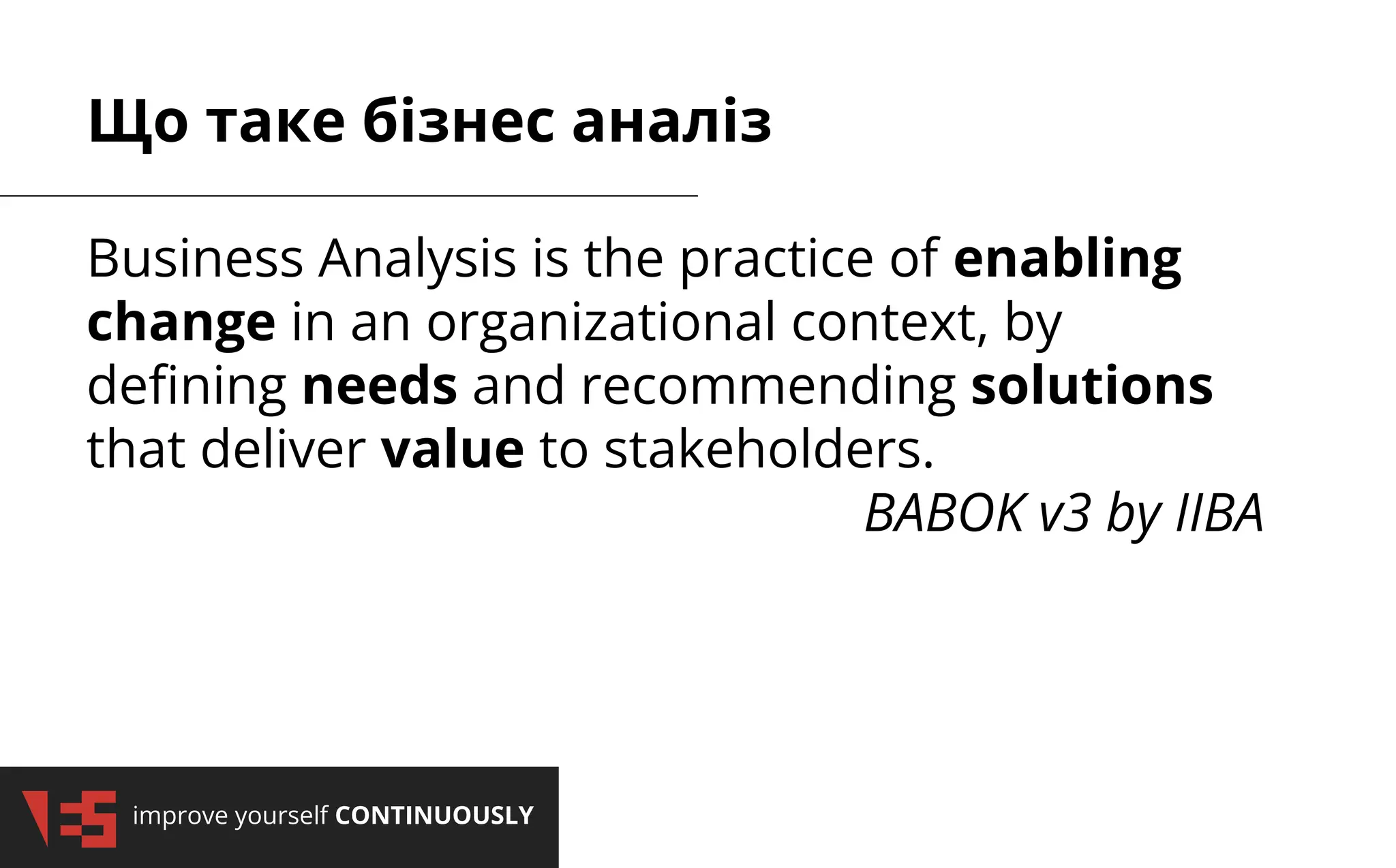 improve yourself CONTINUOUSLY
Що таке бізнес аналіз
Business Analysis is the practice of enabling
change in an organizational context, by
deﬁning needs and recommending solutions
that deliver value to stakeholders.
BABOK v3 by IIBA
 