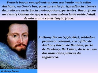 Francis bacon em 1576 entra, com seu irmão mais velho Anthony, na Gray's Inn, para aprender jurisprudência através da prática e assistência a advogados experientes. Bacon ficou no Trinity College de 1573 a 1575, mas sofreu lá de saúde frágil. devido a uma constituição fraca. Anthony Bacon (1796-1864), soldado e promotor colonial, era o filho de Anthony Bacon de Benham, perto de Newbury, Berkshire, disse ser um dos mais ricos plebeus da Inglaterra.   Anthony Bacon 