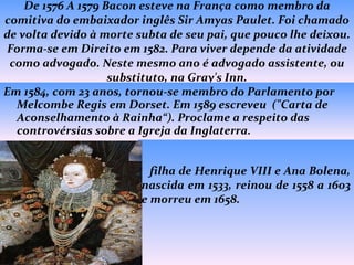 De 1576 A 1579 Bacon esteve na França como membro da comitiva do embaixador inglês Sir Amyas Paulet. Foi chamado de volta devido à morte subta de seu pai, que pouco lhe deixou. Forma-se em Direito em 1582. Para viver depende da atividade como advogado. Neste mesmo ano é advogado assistente, ou substituto, na Gray's Inn. Em 1584, com 23 anos, tornou-se membro do Parlamento por Melcombe Regis em Dorset. Em 1589 escreveu  ("Carta de Aconselhamento à Rainha“). Proclame a respeito das controvérsias sobre a Igreja da Inglaterra.    filha de Henrique VIII e Ana Bolena, nascida em 1533, reinou de 1558 a 1603 e morreu em 1658.  