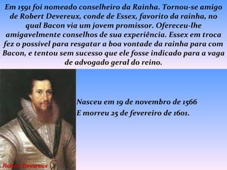 Em 1591 foi nomeado conselheiro da Rainha. Tornou-se amigo de Robert Devereux, conde de Essex, favorito da rainha, no qual Bacon via um jovem promissor. Ofereceu-lhe amigavelmente conselhos de sua experiência. Essex em troca fez o possível para resgatar a boa vontade da rainha para com Bacon, e tentou sem sucesso que ele fosse indicado para a vaga de advogado geral do reino.   Nasceu em 19 de novembro de 1566  E morreu 25 de fevereiro de 1601. Robert Devereux 