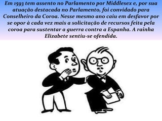 Em 1593 tem assento no Parlamento por Middlesex e, por sua atuação destacada no Parlamento, foi convidado para Conselheiro da Coroa. Nesse mesmo ano caiu em desfavor por se opor à cada vez mais a solicitação de recursos feita pela coroa para sustentar a guerra contra a Espanha. A rainha Elizabete sentiu-se ofendida. 