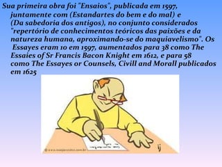 Sua primeira obra foi "Ensaios", publicada em 1597, juntamente com (Estandartes do bem e do mal)   e  (Da sabedoria dos antigos), no conjunto considerados "repertório de conhecimentos teóricos das paixões e da natureza humana, aproximando-se do maquiavelismo". Os  Essayes eram 10 em 1597, aumentados para 38 como The Essaies of Sr Francis Bacon Knight em 1612, e para 58 como The Essayes or Counsels, Civill and Morall publicados em 1625  
