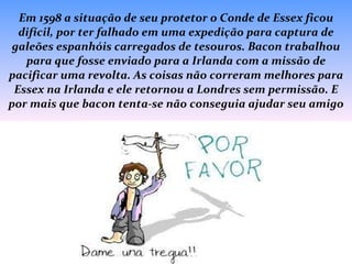 Em 1598 a situação de seu protetor o Conde de Essex ficou difícil, por ter falhado em uma expedição para captura de galeões espanhóis carregados de tesouros. Bacon trabalhou para que fosse enviado para a Irlanda com a missão de pacificar uma revolta. As coisas não correram melhores para Essex na Irlanda e ele retornou a Londres sem permissão. E por mais que bacon tenta-se não conseguia ajudar seu amigo 
