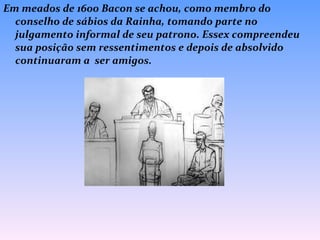 Em meados de 1600 Bacon se achou, como membro do conselho de sábios da Rainha, tomando parte no julgamento informal de seu patrono. Essex compreendeu sua posição sem ressentimentos e depois de absolvido continuaram a  ser amigos. 