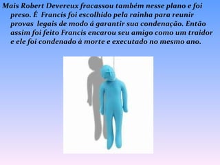 Mais Robert Devereux fracassou também nesse plano e foi preso. É  Francis foi escolhido pela rainha para reunir provas  legais de modo á garantir sua condenação. Então assim foi feito Francis encarou seu amigo como um traidor e ele foi condenado à morte e executado no mesmo ano. 