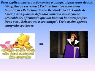 Para explicar sua atuação contra o amigo, alguns anos depois (1604) Bacon escreveu.( Esclarecimentos acerca das Imputações Relacionadas ao Recém-Falecido Conde de Essex ). Nos quais se defendia contra a acusação de deslealdade, afirmando que um homem honesto prefere Deus a seu Rei; seu rei a seu amigo". Teria assim apenas cumprido seu dever.  ou 