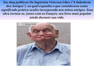 Em 1609 publicou De Sapientia Veterum Liber ("A Sabedoria dos Antigos"), no qual expunha o que considerava como significado prático oculto incorporado nos mitos antigos. Essa obra tornou-se, junto com os Essayes, seu livro mais popular ainda durante sua vida. 