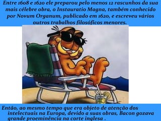 Entre 1608 e 1620 ele preparou pelo menos 12 rascunhos da sua mais célebre obra, o Instauratio Magna, também conhecido por Novum Organum, publicado em 1620, e escreveu vários outros trabalhos filosóficos menores.  Então, ao mesmo tempo que era objeto de atenção dos intelectuais na Europa, devido a suas obras, Bacon gozava grande proeminência na corte inglesa   . 