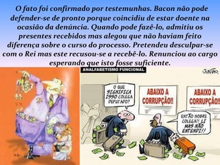   O fato foi confirmado por testemunhas. Bacon não pode defender-se de pronto porque coincidiu de estar doente na ocasião da denúncia. Quando pode fazê-lo, admitiu os presentes recebidos mas alegou que não haviam feito diferença sobre o curso do processo. Pretendeu desculpar-se com o Rei mas este recusou-se a recebê-lo. Renunciou ao cargo esperando que isto fosse suficiente. 