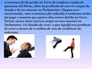 A sentença foi de prisão na Torre de Londres e multa de quarenta mil libras, além da proibição de exercer cargos do Estado e de ter assento no Parlamento. Chegou a ser encarcerado., mas a sentença foi reduzida e nenhuma multa foi paga e somente por quatro dias esteve detido na Torre. Porém, nunca mais exerceu cargos ou teve assento no Parlamento. Foi banido da corte, o que significava proibição de estar a menos de 12 milhas de raio da residência do soberano. 