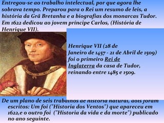Entregou-se ao trabalho intelectual, por que agora lhe sobrava tempo. Preparou para o Rei um resumo de leis, a história da Grã Bretanha e a biografias dos monarcas Tudor. Em 1622 dedicou ao jovem príncipe Carlos, (História de Henrique VII). De um plano de seis trabalhos de história natural, dois foram escritos: Um foi ("Historia dos Ventos") que apareceu em 1622,e o outro foi  ("Historia da vida e da morte") publicado no ano seguinte. Henrique VII (28 de Janeiro de 1457 - 21 de Abril de 1509) foi o primeiro  Rei de Inglaterra  da casa de Tudor, reinando entre 1485 e 1509.  Henrique VII 