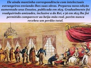 Ele ainda mantinha correspondência com intelectuais estrangeiros enviando-lhes suas obras. Preparou nova edição aumentado seus Ensaios, publicada em 1625. Gradualmente foi readquirindo amizades, inclusive a do Rei, e já em 1623 lhe foi permitido comparecer ao beija-mão real, porém nunca recebeu um perdão total. 