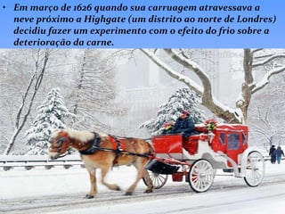 Em março de 1626 quando sua carruagem atravessava a neve próximo a Highgate (um distrito ao norte de Londres) decidiu fazer um experimento com o efeito do frio sobre a deterioração da carne. 