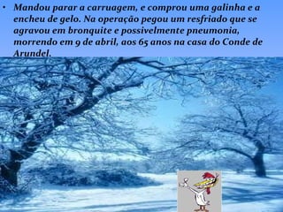Mandou parar a carruagem, e comprou uma galinha e a encheu de gelo. Na operação pegou um resfriado que se agravou em bronquite e possivelmente pneumonia, morrendo em 9 de abril, aos 65 anos na casa do Conde de Arundel.   