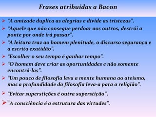 Frases atribuídas a Bacon “ A amizade duplica as alegrias e divide as tristezas”. “ Aquele que não consegue perdoar aos outros, destrói a ponte por onde irá passar”. “ A leitura traz ao homem plenitude, o discurso segurança e a escrita exatidão”. “ Escolher o seu tempo é ganhar tempo”.  “ O homem deve criar as oportunidades e não somente encontrá-las”. “ Um pouco de filosofia leva a mente humana ao ateísmo, mas a profundidade da filosofia leva-a para a religião”.  “ Evitar superstições é outra superstição” . “ A consciência é a estrutura das virtudes”.   