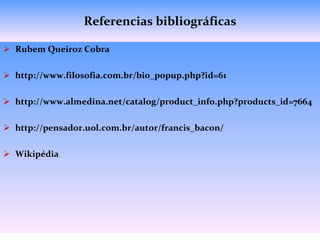 Referencias bibliográficas Rubem Queiroz Cobra http://www.filosofia.com.br/bio_popup.php?id=61 http://www.almedina.net/catalog/product_info.php?products_id=7664 http://pensador.uol.com.br/autor/francis_bacon/ Wikipédia 