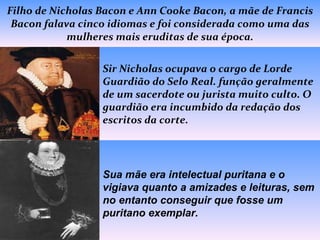 Filho de Nicholas Bacon e Ann Cooke Bacon, a mãe de Francis Bacon falava cinco idiomas e foi considerada como uma das mulheres mais eruditas de sua época. Sir Nicholas ocupava o cargo de Lorde Guardião do Selo Real. função geralmente de um sacerdote ou jurista muito culto. O guardião era incumbido da redação dos escritos da corte. Sua mãe era intelectual puritana e o vigiava quanto a amizades e leituras, sem no entanto conseguir que fosse um puritano exemplar. 