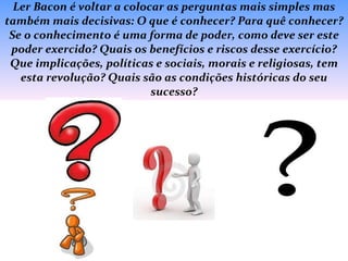 Ler Bacon é voltar a colocar as perguntas mais simples mas também mais decisivas: O que é conhecer? Para quê conhecer? Se o conhecimento é uma forma de poder, como deve ser este poder exercido? Quais os benefícios e riscos desse exercício? Que implicações, políticas e sociais, morais e religiosas, tem esta revolução? Quais são as condições históricas do seu sucesso? 