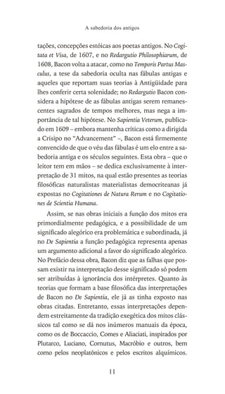 tações, concepções estóicas aos poetas antigos. No Cogi-
tata et Visa, de 1607, e no Redargutio Philosophiarum, de
1608, Bacon volta a atacar, como no Temporis Partus Mas-
culus, a tese da sabedoria oculta nas fábulas antigas e
aqueles que reportam suas teorias à Antigüidade para
lhes conferir certa solenidade; no Redargutio Bacon con-
sidera a hipótese de as fábulas antigas serem remanes-
centes sagrados de tempos melhores, mas nega a im-
portância de tal hipótese. No Sapientia Veterum, publica-
do em 1609 – embora mantenha críticas como a dirigida
a Crisipo no “Advancement” –, Bacon está firmemente
convencido de que o véu das fábulas é um elo entre a sa-
bedoria antiga e os séculos seguintes. Esta obra – que o
leitor tem em mãos – se dedica exclusivamente à inter-
pretação de 31 mitos, na qual estão presentes as teorias
filosóficas naturalistas materialistas democriteanas já
expostas no Cogitationes de Natura Rerum e no Cogitatio-
nes de Scientia Humana.
Assim, se nas obras iniciais a função dos mitos era
primordialmente pedagógica, e a possibilidade de um
significado alegórico era problemática e subordinada, já
no De Sapientia a função pedagógica representa apenas
um argumento adicional a favor do significado alegórico.
No Prefácio dessa obra, Bacon diz que as falhas que pos-
sam existir na interpretação desse significado só podem
ser atribuídas à ignorância dos intérpretes. Quanto às
teorias que formam a base filosófica das interpretações
de Bacon no De Sapientia, ele já as tinha exposto nas
obras citadas. Entretanto, essas interpretações depen-
dem estreitamente da tradição exegética dos mitos clás-
sicos tal como se dá nos inúmeros manuais da época,
como os de Boccaccio, Comes e Aliaciati, inspirados por
Plutarco, Luciano, Cornutus, Macróbio e outros, bem
como pelos neoplatônicos e pelos escritos alquímicos.
A sabedoria dos antigos
11
 