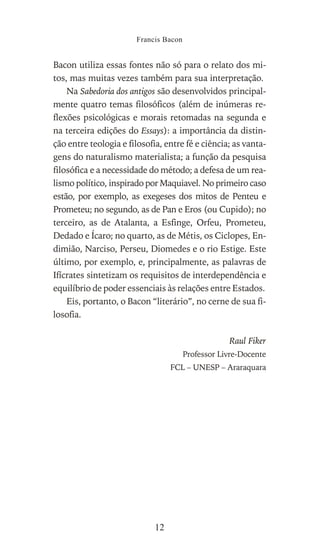 Bacon utiliza essas fontes não só para o relato dos mi-
tos, mas muitas vezes também para sua interpretação.
Na Sabedoria dos antigos são desenvolvidos principal-
mente quatro temas filosóficos (além de inúmeras re-
flexões psicológicas e morais retomadas na segunda e
na terceira edições do Essays): a importância da distin-
ção entre teologia e filosofia, entre fé e ciência; as vanta-
gens do naturalismo materialista; a função da pesquisa
filosófica e a necessidade do método; a defesa de um rea-
lismo político, inspirado por Maquiavel. No primeiro caso
estão, por exemplo, as exegeses dos mitos de Penteu e
Prometeu; no segundo, as de Pan e Eros (ou Cupido); no
terceiro, as de Atalanta, a Esfinge, Orfeu, Prometeu,
Dedado e Ícaro; no quarto, as de Métis, os Ciclopes, En-
dimião, Narciso, Perseu, Diomedes e o rio Estige. Este
último, por exemplo, e, principalmente, as palavras de
Ifícrates sintetizam os requisitos de interdependência e
equilíbrio de poder essenciais às relações entre Estados.
Eis, portanto, o Bacon “literário”, no cerne de sua fi-
losofia.
Raul Fiker
Professor Livre-Docente
FCL – UNESP – Araraquara
Francis Bacon
12
 