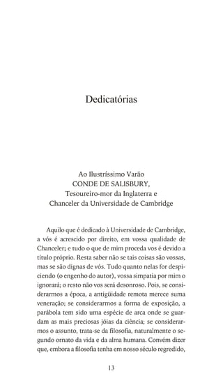 Dedicatórias
Ao Ilustríssimo Varão
CONDE DE SALISBURY,
Tesoureiro-mor da Inglaterra e
Chanceler da Universidade de Cambridge
Aquilo que é dedicado à Universidade de Cambridge,
a vós é acrescido por direito, em vossa qualidade de
Chanceler; e tudo o que de mim proceda vos é devido a
título próprio. Resta saber não se tais coisas são vossas,
mas se são dignas de vós. Tudo quanto nelas for despi-
ciendo (o engenho do autor), vossa simpatia por mim o
ignorará; o resto não vos será desonroso. Pois, se consi-
derarmos a época, a antigüidade remota merece suma
veneração; se considerarmos a forma de exposição, a
parábola tem sido uma espécie de arca onde se guar-
dam as mais preciosas jóias da ciência; se considerar-
mos o assunto, trata-se da filosofia, naturalmente o se-
gundo ornato da vida e da alma humana. Convém dizer
que, embora a filosofia tenha em nosso século regredido,
13
 