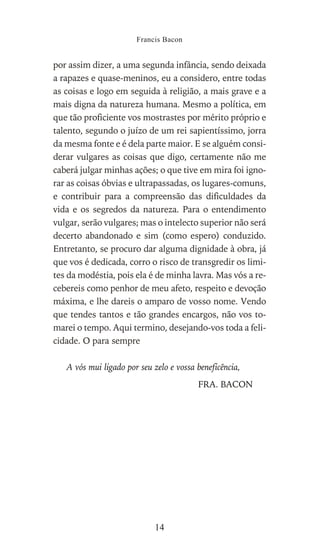 por assim dizer, a uma segunda infância, sendo deixada
a rapazes e quase-meninos, eu a considero, entre todas
as coisas e logo em seguida à religião, a mais grave e a
mais digna da natureza humana. Mesmo a política, em
que tão proficiente vos mostrastes por mérito próprio e
talento, segundo o juízo de um rei sapientíssimo, jorra
da mesma fonte e é dela parte maior. E se alguém consi-
derar vulgares as coisas que digo, certamente não me
caberá julgar minhas ações; o que tive em mira foi igno-
rar as coisas óbvias e ultrapassadas, os lugares-comuns,
e contribuir para a compreensão das dificuldades da
vida e os segredos da natureza. Para o entendimento
vulgar, serão vulgares; mas o intelecto superior não será
decerto abandonado e sim (como espero) conduzido.
Entretanto, se procuro dar alguma dignidade à obra, já
que vos é dedicada, corro o risco de transgredir os limi-
tes da modéstia, pois ela é de minha lavra. Mas vós a re-
cebereis como penhor de meu afeto, respeito e devoção
máxima, e lhe dareis o amparo de vosso nome. Vendo
que tendes tantos e tão grandes encargos, não vos to-
marei o tempo. Aqui termino, desejando-vos toda a feli-
cidade. O para sempre
A vós mui ligado por seu zelo e vossa beneficência,
FRA. BACON
Francis Bacon
14
 