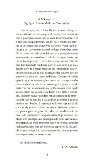 À Mãe-nutriz,
Egrégia Universidade de Cambridge
Uma vez que, sem a filosofia, certamente não quero
viver, cabe-me ter-vos em grande honra, pois de vós me
vêm a proteção e o consolo da vida. Confesso dever-vos
o que sou e o que possuo, sendo, pois, menos de admi-
rar se vos pago com o que vos pertence. Volte tudo en-
tão, por um movimento natural, ao lugar de onde proveio.
No entanto, não sei como, há umas raras pegadas que re-
tornam a vós, entre o número infinito das que de vós par-
tiram. Nem, penso eu, devo atribuir-me muita coisa se,
pela familiaridade medíocre com os assuntos que meu
gênero de vida e meus projetos me impuseram, acalen-
tar a esperança de que as invenções dos doutos possam
acrescer-se com os meus trabalhos. Decerto é minha
opinião que as especulações, uma vez transplantadas
para a vida ativa, adquirem novo vigor e graça; e, tendo
mais com que se alimentar, mergulham ainda mais fundo
as suas raízes ou, pelo menos, ficam mais altas e frondo-
sas. Vós nem sequer vos dais conta (cuido eu) da ampli-
tude de vossos estudos e das múltiplas esferas a que são
pertinentes. Porém, é justo que tudo vos seja atribuído
e à vossa honra se credite, pois os acréscimos se devem
em grande parte ao princípio. Mas, em verdade, não es-
pereis de um homem ocupado nada de primoroso, ne-
nhum dos prodígios ou privilégios do ócio. Atribuireis,
no entanto, ao meu amor por vós e por vossas grandes
realizações, isto: que em meio aos espinhos da vida pú-
blica essas coisas não tenham perecido, mas se preser-
varam para vós por vossa causa.
Seu discípulo amantíssimo,
FRA. BACON
A sabedoria dos antigos
15
 