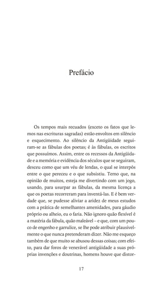 Prefácio
Os tempos mais recuados (exceto os fatos que le-
mos nas escrituras sagradas) estão envoltos em silêncio
e esquecimento. Ao silêncio da Antigüidade segui-
ram-se as fábulas dos poetas; é às fábulas, os escritos
que possuímos. Assim, entre os recessos da Antigüida-
de e a memória e evidência dos séculos que se seguiram,
desceu como que um véu de lendas, o qual se interpôs
entre o que pereceu e o que subsistiu. Temo que, na
opinião de muitos, esteja me divertindo com um jogo,
usando, para usurpar as fábulas, da mesma licença a
que os poetas recorreram para inventá-las. E é bem ver-
dade que, se pudesse aliviar a aridez de meus estudos
com a prática de semelhantes amenidades, para gáudio
próprio ou alheio, eu o faria. Não ignoro quão flexível é
a matéria da fábula, quão maleável – e que, com um pou-
co de engenho e garrulice, se lhe pode atribuir plausivel-
mente o que nunca pretenderam dizer. Não me esqueço
também de que muito se abusou dessas coisas; com efei-
to, para dar foros de venerável antigüidade a suas pró-
prias invenções e doutrinas, homens houve que distor-
17
 